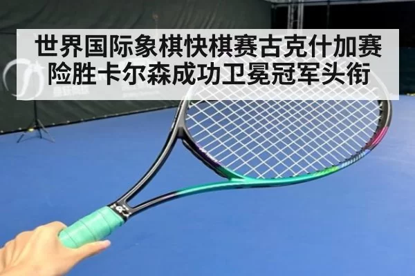 世界国际象棋快棋赛古克什加赛险胜卡尔森成功卫冕冠军头衔